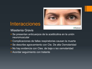 Interacciones
Miastenia Gravis
 Se presentan anticuerpos de la acetilcolina en la unión
neuromuscular
 Complicaciones de fallas respiratorias causan la muerte
 Se describe agravamiento con Cte. De alta Osmolaridad
 No hay evidencia con Ctes. de baja o iso osmolaridad
 Acordar seguimiento con tratante
 