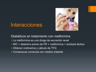 Interacciones
Diabéticos en tratamiento con metformina
 La metformina es una droga de excreción renal
 NIC + deterioro previo de FR + metformina = acidosis láctica
 Obtener cretinemia y cálculo de TFG
 Consensuar conducta con medico tratante
 