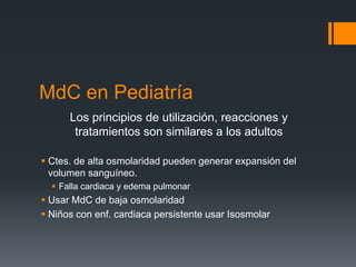 MdC en Pediatría
Los principios de utilización, reacciones y
tratamientos son similares a los adultos
 Ctes. de alta osmolaridad pueden generar expansión del
volumen sanguíneo.
 Falla cardiaca y edema pulmonar
 Usar MdC de baja osmolaridad
 Niños con enf. cardiaca persistente usar Isosmolar
 