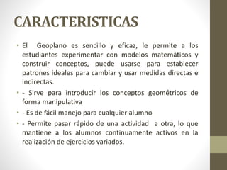 CARACTERISTICAS
• El Geoplano es sencillo y eficaz, le permite a los
estudiantes experimentar con modelos matemáticos y
construir conceptos, puede usarse para establecer
patrones ideales para cambiar y usar medidas directas e
indirectas.
• - Sirve para introducir los conceptos geométricos de
forma manipulativa
• - Es de fácil manejo para cualquier alumno
• - Permite pasar rápido de una actividad a otra, lo que
mantiene a los alumnos continuamente activos en la
realización de ejercicios variados.
 