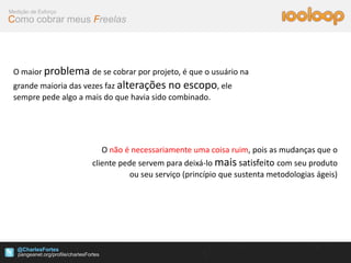 Medição de Esforço
Como cobrar meus Freelas




 O maior problema de se cobrar por projeto, é que o usuário na
 grande maioria das vezes faz alterações no escopo, ele
 sempre pede algo a mais do que havia sido combinado.




                       O não é necessariamente uma coisa ruim, pois as mudanças que o
                     cliente pede servem para deixá-lo mais satisfeito com seu produto
                                ou seu serviço (princípio que sustenta metodologias ágeis)




   @CharlesFortes
 