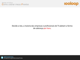 Medição de Esforço
Como cobrar meus Freelas




                Devido a isto, a maioria das empresas e profissionais de TI adotam a forma
                                           de cobrança por hora.




   @CharlesFortes
 