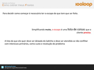 Medição de Esforço
Como cobrar meus Freelas


Para decidir como começar é necessário ter o escopo do que tem que ser feito.




                               Simplificando muito, o escopo é uma lista de    coisas que o
                                                                               cliente precisa.


   A lista do que ele quer deve ser deixada do ladinho e deve ser atendida se não conflitar
   com interesses primários, como custo e resolução do problema




   @CharlesFortes
 