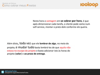 Medição de Esforço
Como cobrar meus Freelas




                               Nesta hora a vantagem em se cobrar por hora, é que
                               após dimensionar cada tarefa, o cliente pode como num
                               self-service, montar o prato dele conforme ele queira.




      Além disto, toda vez que ele lembrar de algo, no meio do
      projeto, e mudar tudo basta lembrá-los de que aquilo não
      estava no escopo do projeto e basta adicionar isto às horas do
      projeto (valor) e ao prozo de entrega.




   @CharlesFortes
 