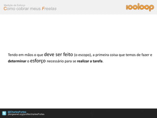 Medição de Esforço
Como cobrar meus Freelas




   Tendo em mãos o que deve    ser feito (o escopo), a primeira coisa que temos de fazer e
   determinar o esforço necessário para se realizar a tarefa.




   @CharlesFortes
 