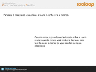 Medição de Esforço
Como cobrar meus Freelas


 Para isto, é necessário se conhecer a tarefa e conhecer a si mesmo.




                                Quanto maior o grau de conhecimento sobre a tarefa
                                e sobre quanto tempo você costuma demorar para
                                fazê-la maior a chance de você acertar o esforço
                                necessário




   @CharlesFortes
 