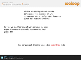 Medição de Esforço
Como cobrar meus Freelas


                            Se você vai cobrar para formatar um
                            computador você sabe que em um
                            computador com as configurações X demora
                            30min para instalar o Windows



   Se você vai modificar seu software para que ele agora
   exporte os contatos em um formato novo você vai
   gastar 20h




                     Isto porque você já fez isto antes e tem experiência nisto




   @CharlesFortes
 