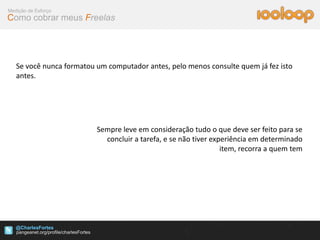 Medição de Esforço
Como cobrar meus Freelas




   Se você nunca formatou um computador antes, pelo menos consulte quem já fez isto
   antes.




                          Sempre leve em consideração tudo o que deve ser feito para se
                            concluir a tarefa, e se não tiver experiência em determinado
                                                                 item, recorra a quem tem




   @CharlesFortes
 