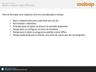 Medição de Esforço
Como cobrar meus Freelas


Para se formatar uma máquina, leve em consideração o tempo

          •   Que a máquina leva para cada boot que ela faz
          •   Para instalar o Windows
          •   O tempo para se baixar os drivers na conexão disponível
          •   Tempo para se configurar os itens do windows
          •   Tempo para instalar os programas padrões como Office
          •   Tempo explicando para o cliente uma série de coisas que ele vai perguntar




   @CharlesFortes
 