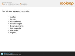 Medição de Esforço
Como cobrar meus Freelas


Para software leve em consideração


          •   Análise
          •   Estudo
          •   Planejamento
          •   Documentação
          •   Desenvolvimento
          •   Homologação
          •   Correções
          •   Deploy




   @CharlesFortes
 