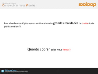 Medição de Esforço
Como cobrar meus Freelas




  Para abordar este tópico vamos analisar uma das grandes realidades de quase todo
  profissional de TI




                      Quanto cobrar pelos meus freelas?




   @CharlesFortes
 