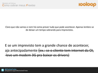 Medição de Esforço
Como cobrar meus Freelas




   Claro que não vamos e nem há como prever tudo que pode acontecer. Apenas lembre-se
                      de deixar um tempo sobrando para imprevistos.




   E se um imprevisto tem a grande chance de acontecer,
   aja antecipadamente (ex.: se o cliente tem internet da OI,
   leve um modem 3G pra baixar os drivers)


   @CharlesFortes
 