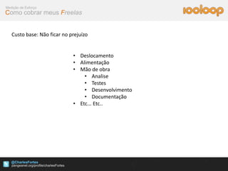 Medição de Esforço
Como cobrar meus Freelas


   Custo base: Não ficar no prejuízo


                             • Deslocamento
                             • Alimentação
                             • Mão de obra
                                 • Analise
                                 • Testes
                                 • Desenvolvimento
                                 • Documentação
                             • Etc... Etc..




   @CharlesFortes
 