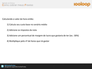 Medição de Esforço
Como cobrar meus Freelas




Calculando o valor da hora então:

      1) Calcula seu custo base no cenário médio

      2) Adicione os impostos da nota

      3) Adicione um percentual de margem de lucro que gostaria de ter (ex.: 30%)

      4) Multiplique pelo nº de horas que irá gastar




   @CharlesFortes
 