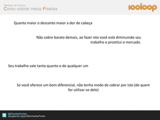 Medição de Esforço
Como cobrar meus Freelas


        Quanto maior o desconto maior a dor de cabeça


                     Não cobre barato demais, ao fazer isto você está diminuindo seu
                                                     trabalho e prostitui o mercado.




   Seu trabalho vale tanto quanto o de qualquer um



          Se você oferece um bom diferencial, não tenha medo de cobrar por isto (de quem
                                       for utilizar-se dele)




   @CharlesFortes
 
