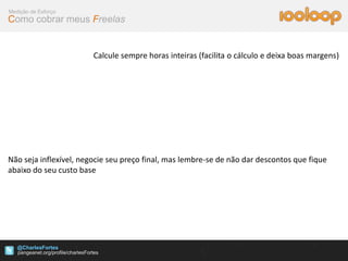 Medição de Esforço
Como cobrar meus Freelas


                        Calcule sempre horas inteiras (facilita o cálculo e deixa boas margens)




Não seja inflexível, negocie seu preço final, mas lembre-se de não dar descontos que fique
abaixo do seu custo base




   @CharlesFortes
 