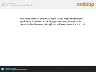 Medição de Esforço
Como cobrar meus Freelas



                     Não cobre pela cara do cliente, atenda o seu joaquim da padaria
                     igualmente ao diretor de marketing da coca-cola, os dois terão
                     necessidades diferentes, e isto já fará a diferença no valor por si só.




   @CharlesFortes
 