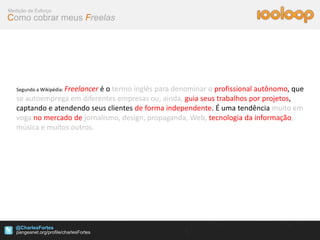 Medição de Esforço
Como cobrar meus Freelas




   Segundo a Wikipédia: Freelancer
                           é o termo inglês para denominar o profissional autônomo, que
   se autoemprega em diferentes empresas ou, ainda, guia seus trabalhos por projetos,
   captando e atendendo seus clientes de forma independente. É uma tendência muito em
   voga no mercado de jornalismo, design, propaganda, Web, tecnologia da informação,
   música e muitos outros.




   @CharlesFortes
 