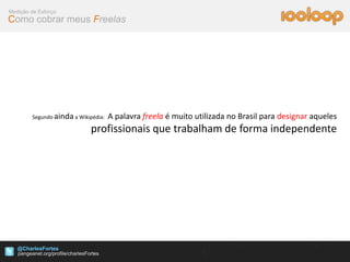 Medição de Esforço
Como cobrar meus Freelas




        Segundo ainda a Wikipédia:   A palavra freela é muito utilizada no Brasil para designar aqueles
                             profissionais que trabalham de forma independente




   @CharlesFortes
 