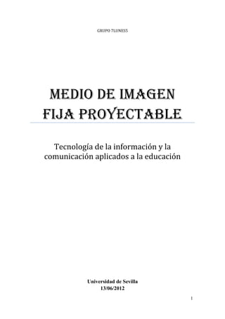 GRUPO 7LUNES5




 Medio de imagen
fija proyectable
  Tecnología de la información y la
comunicación aplicados a la educación




           Universidad de Sevilla
                13/06/2012
                                        1
 