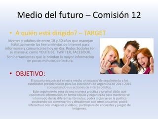 A quién está dirigido? – TARGETOBJETIVO:Jóvenes y adultos de entre 18 y 40 años que manejan habitualmente las herramientas de Internet para informarse y comunicarse hoy en día: Redes Sociales (en su mayoría) como YOUTUBE, TWITTER, FACEBOOK.Son herramientas que le brindan la mayor información en pocos minutos de lectura.El usuario encontrará en este medio un espacio de seguimiento a los candidatos presidenciales para las elecciones en Argentina de 2011-2015 comunicando sus acciones de interés público. Este seguimiento será de una manera práctica y original dado que encontrará información de forma rápida y organizada para mantenerse informado de las diferentes fórmulas; podrá incluirse en la política posteando sus comentarios y debatiendo con otros usuarios; podrá interactuar con imágenes y videos;  participará de encuestas y juegos de imágenes.Medio del futuro – Comisión 12