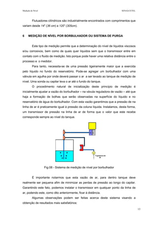 Medição de Nível SENAI-CETEL
13
Flutuadores cilíndricos são industrialmente encontrados com comprimentos que
variam desde 14” (36 cm) a 120” (305cm).
6 MEDIÇÃO DE NÍVEL POR BORBULHADOR OU SISTEMA DE PURGA
Este tipo de medição permite que a determinação do nível de líquidos viscosos
e/ou corrosivos, bem como de quais quer líquidos sem que o transmissor entre em
contato com o fluido de medição. Isto porque pode haver uma relativa distância entre o
processo e o medidor.
Para tanto, necessita-se de uma pressão ligeiramente maior que a exercida
pelo líquido no fundo do reservatório. Pode-se agregar um borbulhador com uma
válvula em agulha por onde deverá passar o ar a ser levado ao tanque de medição de
nível. Uma sonda ou capilar leva o ar até o fundo do tanque.
O procedimento natural de inicialização deste princípio de medição é
inicialmente ajustar a vazão do borbulhador – na vávula reguladora de vazão – até que
haja a formação de bolhas que serão observadas na superfície do líquido e no
reservatório de água do borbulhador. Com esta vazão garantimos que a pressão de na
linha de ar é praticamente igual à pressão da coluna líquida. Instalamos, desta forma,
um transmissor de pressão na linha de ar de forma que o valor que este recebe
corresponde sempre ao nível do tanque.
Fig.08 - Sistema de medição de nível por borbulhador
É importante notarmos que esta vazão de ar, para dentro tanque deve
realmente ser pequena afim de minimizar as perdas de pressão ao longo do capilar.
Garantindo este fato, podemos instalar o transmissor em qualquer ponto da linha de
ar, podendo este, como dito anteriormente, ficar à distância.
Algumas observações podem ser feitas acerca deste sistema visando a
obtenção de resultados mais satisfatórios:
 