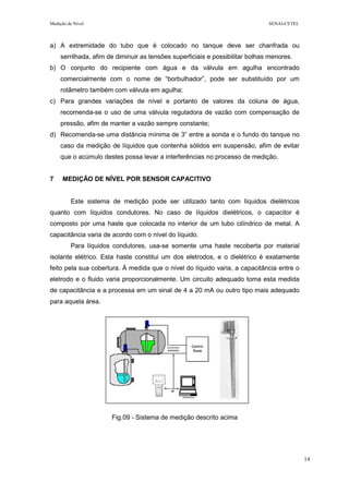 Medição de Nível SENAI-CETEL
14
a) A extremidade do tubo que é colocado no tanque deve ser chanfrada ou
serrilhada, afim de diminuir as tensões superficiais e possibilitar bolhas menores.
b) O conjunto do recipiente com água e da válvula em agulha encontrado
comercialmente com o nome de “borbulhador”, pode ser substituído por um
rotâmetro também com válvula em agulha;
c) Para grandes variações de nível e portanto de valores da coluna de água,
recomenda-se o uso de uma válvula reguladora de vazão com compensação de
pressão, afim de manter a vazão sempre constante;
d) Recomenda-se uma distância mínima de 3” entre a sonda e o fundo do tanque no
caso da medição de líquidos que contenha sólidos em suspensão, afim de evitar
que o acúmulo destes possa levar a interferências no processo de medição.
7 MEDIÇÃO DE NÍVEL POR SENSOR CAPACITIVO
Este sistema de medição pode ser utilizado tanto com líquidos dielétricos
quanto com líquidos condutores. No caso de líquidos dielétricos, o capacitor é
composto por uma haste que colocada no interior de um tubo cilíndrico de metal. A
capacitância varia de acordo com o nível do líquido.
Para líquidos condutores, usa-se somente uma haste recoberta por material
isolante elétrico. Esta haste constitui um dos eletrodos, e o dielétrico é exatamente
feito pela sua cobertura. À medida que o nível do líquido varia, a capacitância entre o
eletrodo e o fluido varia proporcionalmente. Um circuito adequado toma esta medida
de capacitância e a processa em um sinal de 4 a 20 mA ou outro tipo mais adequado
para aquela área.
Fig.09 - Sistema de medição descrito acima
 