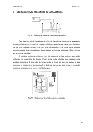 Medição de Nível SENAI-CETEL
15
8 MEDIDOR DE NÍVEL ECOSSÔNICO OU ULTRASSÔNICO
Fig.10 - Sistema de medição de nível ultrassônico
Este tipo de medição baseia-se no princípio da reflexão de um onda sonora em
uma superfície em um obstáculo criando o efeito ao qual chamamos de eco. Constitui-
se de uma unidade emissora de um sinal ultrassônico e de uma outra unidade
receptora deste sinal. A montagem das unidades emissora e receptora é feita no topo
do tanque de medição.
A unidade emissora envia um trem de pulsos de ondas sônicas, que serão
refletidas na superfície do líquido. Parte desta onda refletida será captada pela
unidade receptora. O intervalo de tempo entre o envio do trem de pulsos e sua
recepção é diretamente proporcional à distância percorrida pela onda, e portanto
relaciona-se diretamente com o nível do tanque.
Fig.11 - Medidor de Nível Ultrassônico instalado
 