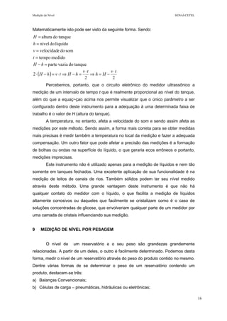 Medição de Nível SENAI-CETEL
16
Matematicamente isto pode ser visto da seguinte forma. Sendo:
( )
22
2
tanquedovaziaparte
medidotempo
somdoevelocidad
líquidodonível
tanquedoaltura
tv
Hh
tv
hHtvhH
hH
t
v
h
H
⋅
−=⇒
⋅
=−⇒⋅=−⋅
=−
=
=
=
=
Percebemos, portanto, que o circuito eletrônico do medidor ultrassônico a
medição de um intervalo de tempo t que é realmente proporcional ao nível do tanque,
além do que a equaç~çao acima nos permite visualizar que o único parâmetro a ser
configurado dentro deste instrumento para a adequação à uma determinada faixa de
trabalho é o valor de H (altura do tanque).
A temperatura, no entanto, afeta a velocidade do som e sendo assim afeta as
medições por este método. Sendo assim, a forma mais correta para se obter medidas
mais precisas é medir também a temperatura no local da medição e fazer a adequada
compensação. Um outro fator que pode afetar a precisão das medições é a formação
de bolhas ou ondas na superfície do líquido, o que geraria ecos errôneos e portanto,
medições imprecisas.
Este instrumento não é utilizado apenas para a medição de líquidos e nem tão
somente em tanques fechados. Uma excelente aplicação de sua funcionalidade é na
medição de leitos de canais de rios. Também sólidos podem ter seu nível medido
através deste método. Uma grande vantagem deste instrumento é que não há
qualquer contato do medidor com o líquido, o que facilita a medição de líquidos
altamente corrosivos ou daqueles que facilmente se cristalizam como é o caso de
soluções concentradas de glicose, que envolveriam qualquer parte de um medidor por
uma camada de cristais influenciando sua medição.
9 MEDIÇÃO DE NÍVEL POR PESAGEM
O nível de um reservatório e o seu peso são grandezas grandemente
relacionadas. A partir de um deles, o outro é facilmente determinado. Podemos desta
forma, medir o nível de um reservatório através do peso do produto contido no mesmo.
Dentre várias formas de se determinar o peso de um reservatório contendo um
produto, destacam-se três:
a) Balanças Convencionais;
b) Células de carga – pneumáticas, hidráulicas ou eletrônicas;
 