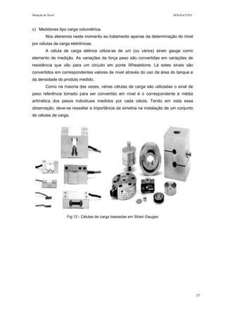 Medição de Nível SENAI-CETEL
17
c) Medidores tipo carga volumétrica.
Nos ateremos neste momento ao tratamento apenas da determinação do nível
por células de carga eletrônicas.
A célula de carga elétrica utiliza-se de um (ou vários) strain gauge como
elemento de medição. As variações da força peso são convertidas em variações de
resistência que vão para um circuito em ponte Wheatstone. Lá estes sinais são
convertidos em correspondentes valores de nível através do uso da área do tanque e
da densidade do produto medido.
Como na maioria das vezes, várias células de carga são utilizadas o sinal de
peso referência tomado para ser convertido em nível é o correspondente à média
aritmética dos pesos individuais medidos por cada célula. Tendo em vista essa
observação, deve-se ressaltar a importância da simetria na instalação de um conjunto
de células de carga.
Fig.12 - Células de carga baseadas em Strain Gauges
 