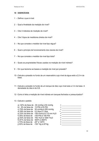 Medição de Nível SENAI-CETEL
18
10 EXERCÍCIOS
1 - Defina o que é nível.
2 - Qual a finalidade da medição de nível?
3 - Cite 3 métodos de medição de nível?
4 - Cite 3 tipos de medidores diretos de nível?
5 - No que consiste o medidor de nível tipo régua?
6 - Qual o princípio de funcionamento dos visores de nível?
7 - No que consiste o medidor de nível tipo bóia?
8 - Quais as propriedades físicas usadas na medição de nível indireta?
9 - Em que teorema se baseia a medição de nível por pressão?
10 - Calcule a pressão no fundo de um reservatório cujo nível da água está a 2,5 m da
base.
11 - Calcule a pressão no fundo de um tanque de óleo cujo nível esta a 3 m da base. A
densidade do óleo é do 0,8.
12 - Como é feita a medição de nível indireta em tanques fechados e pressurizados?
13 - Calcule o pedido:
a) 62% da faixa de -30 mmHg à 50 mmHg = ___________________
b) 4% da faixa de 13 PSI à 25 PSI = ___________________
c) 79% da faixa de 50 mmHg à 200 mmHg = ___________________
d) 39% da faixa de 0,2 Kpa à 1 Kpa = ___________________
e) 33% da faixa de -100 mmH2O à 10 mm H2O = ___________________
f) 20% da faixa de -100 PSI à 100 PSI = ___________________
g) 42% da faixa de 750 “H2O à 1000 “H2O = ___________________
h) 81% da faixa de 5000
C à 800o
C = ___________________
i) 73% da faixa de -200
à 1200
C = ___________________
j) 93% da faixa de -150 “Hg à 20”Hg = ___________________
 