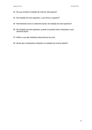 Medição de Nível SENAI-CETEL
22
33 - No que consiste a medição de nível por raios gamas?
34 - Na medição de nível capacitivo, o que forma o capacitor?
35 - Normalmente como é o elemento sensor da medição de nível capacitiva?
36 - Na medição de nível capacitivo, quando os líquidos forem condutores o que
devemos fazer?
37 - Defina o que são medidores descontínuos de nível.
38 - Quais são os dispositivos utilizados na medição de nível de sólidos?
 