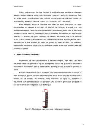 Medição de Nível SENAI-CETEL
4
O tipo mais comum de visor de nível é o utilizado para medição em tanques
abertos, onde o tubo de vidro é simplesmente conectado ao fundo do tanque. Pela
teoria dos vasos comunicantes o nível tanto no tanque quanto no tubo será o mesmo e
uma escala graduada do lado de fora do tubo indicará o valor da medição.
Para tanques fechados utiliza-se um tubo de vidro interligado às duas
extremidades do tanque. A inclusão de válvulas de isolação é quase que uma
unanimidade nestes casos para facilitar em caso de manutenção do tubo. É freqüente
também o uso de válvulas de retenção do tipo de esfera. Esta esfera fica ligeiramente
afastada do assento até que a diferença de pressão entre seus dois lados aumente
muito, quando esta é pressionada contra o assento impedindo a passagem de fluido.
Bastante útil é este artifício, no caso de quebra do tubo de vidro, por exemplo,
impedindo o vazamento do produto do interior do tanque. Este visor de vidro pode ser
cilíndrico ou plano.
3 BÓIAS OU FLUTUADORES
O princípio de seu funcionamento é bastante simples, haja vista, uma bóia
flutuando sobre a superfície do líquido acompanha o nível em que ele se encontra e
transmite os movimentos para a parte externa do tanque caso a altura do produto se
altere.
Existem várias formas de se receber o sinal da bóia externamente ao tanque. A
mais elementar, porém bastante eficiente forma de se medir através de uma bóia é
através de um sistema de roldanas como mostrado na figura 02, transmitir o
movimento a um contrapeso que fica por sobre uma escala de graduação que pode ou
não ser invertida em relação ao nível do tanque.
Fig. 02 - Medição de nível com bóia, roldanas contrapeso
 