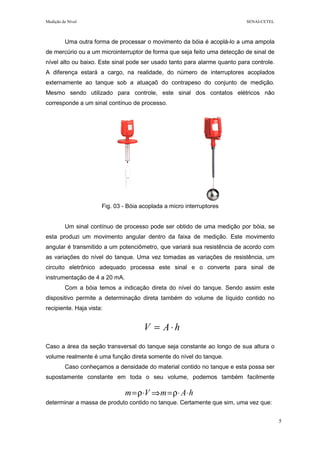 Medição de Nível SENAI-CETEL
5
Uma outra forma de processar o movimento da bóia é acoplá-lo a uma ampola
de mercúrio ou a um microinterruptor de forma que seja feito uma detecção de sinal de
nível alto ou baixo. Este sinal pode ser usado tanto para alarme quanto para controle.
A diferença estará a cargo, na realidade, do número de interruptores acoplados
externamente ao tanque sob a atuaçaõ do contrapeso do conjunto de medição.
Mesmo sendo utilizado para controle, este sinal dos contatos elétricos não
corresponde a um sinal contínuo de processo.
Fig. 03 - Bóia acoplada a micro interruptores
Um sinal contínuo de processo pode ser obtido de uma medição por bóia, se
esta produzi um movimento angular dentro da faixa de medição. Este movimento
angular é transmitido a um potenciômetro, que variará sua resistência de acordo com
as variações do nível do tanque. Uma vez tomadas as variações de resistência, um
circuito eletrônico adequado processa este sinal e o converte para sinal de
instrumentação de 4 a 20 mA.
Com a bóia temos a indicação direta do nível do tanque. Sendo assim este
dispositivo permite a determinação direta também do volume de líquido contido no
recipiente. Haja vista:
Caso a área da seção transversal do tanque seja constante ao longo de sua altura o
volume realmente é uma função direta somente do nível do tanque.
Caso conheçamos a densidade do material contido no tanque e esta possa ser
supostamente constante em toda o seu volume, podemos também facilmente
determinar a massa de produto contido no tanque. Certamente que sim, uma vez que:
hAV ⋅=
hAmVm ⋅⋅ρ=⇒⋅ρ=
 