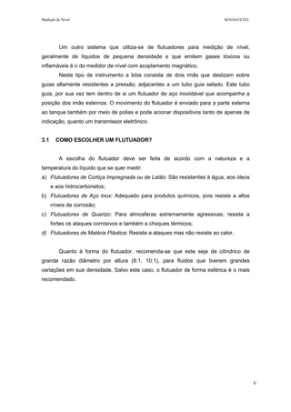 Medição de Nível SENAI-CETEL
6
Um outro sistema que utiliza-se de flutuadores para medição de nível,
geralmente de líquidos de pequena densidade e que emitem gases tóxicos ou
inflamáveis é o do medidor de nível com acoplamento magnético.
Neste tipo de instrumento a bóia consiste de dois imãs que deslizam sobre
guias altamente resistentes a pressão, adjacentes a um tubo guia selado. Este tubo
guia, por sua vez tem dentro de si um flutuador de aço inoxidável que acompanha a
posição dos imãs externos. O movimento do flutuador é enviado para a parte externa
ao tanque também por meio de polias e pode acionar dispositivos tanto de apenas de
indicação, quanto um transmissor eletrônico.
3.1 COMO ESCOLHER UM FLUTUADOR?
A escolha do flutuador deve ser feita de acordo com a natureza e a
temperatura do líquido que se quer medir:
a) Flutuadores de Cortiça Impregnada ou de Latão: São resistentes à água, aos óleos
e aos hidrocarbonetos;
b) Flutuadores de Aço Inox: Adequado para produtos químicos, pois resiste a altos
níveis de corrosão;
c) Flutuadores de Quartzo: Para atmosferas extremamente agressivas; resiste a
fortes os ataques corrosivos e também a choques térmicos;
d) Flutuadores de Matéria Plástica: Resiste a ataques mas não resiste ao calor.
Quanto à forma do flutuador, recomenda-se que este seja de cilíndrico de
grande razão diâmetro por altura (8:1, 10:1), para fluidos que tiverem grandes
variações em sua densidade. Salvo este caso, o flutuador de forma esférica é o mais
recomendado.
 