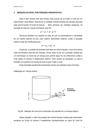 Medição de Nível SENAI-CETEL
7
4 MEDIÇÃO DE NÍVEL POR PRESSÃO HIDROSTÁTICA
Esta é sem dúvida uma das formas mais usuais de se medir o nível de um
determinado reservatório: fazendo-se a medição indireta através da pressão exercida
pela coluna líquida no fundo do tanque. Este princípio de medição baseia-se na
equação já vista em nossas premissas, que diz:
hgpp a ⋅⋅+= ρ
Devemos também nos reportar ao fato de que se expressarmos a densidade
de um líquido através de seu valor relativo (densidade relativa), então a equação
anterior pode ser modificada para:
hpp ra ⋅+= ρ
E para tal, a unidade de pressão será feita em coluna líquida, o que torna ainda
mais conveniente este tipo de medição. Prova disso é que se a pressão medida por
um transmissor no fundo de um tanque que contém água for de 250mmH2O, então o
nível desta no tanque é exatamente 250mm. Para ambas as equações, pa será a
pressão na superfície do líquido do qual se quer medir o nível.
Duas situações igualmente importantes devem ser tratadas neste momento:
a)Medição em Tanque Aberto
Fig.04- Medição de nível com transmissor de pressão em um tanque aberto
Nesta situação, o valor de pressão (em coluna líquida) medida pelo transmissor
acoplado ao fundo do tanque é exatamente correspondente ao valor do nível do
 