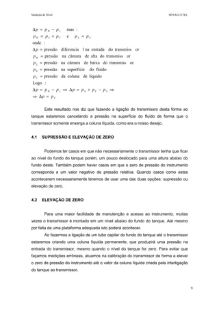 Medição de Nível SENAI-CETEL
9
Este resultado nos diz que fazendo a ligação do transmissro desta forma ao
tanque estaremos cancelando a pressão na superfície do fluido de forma que o
transmissor somente enxerga a coluna líquida, como era o nosso desejo.
4.1 SUPRESSÃO E ELEVAÇÃO DE ZERO
Podemos ter casos em que não necessariamente o transmissor tenha que ficar
ao nível do fundo do tanque porém, um pouco deslocado para uma altura abaixo do
fundo deste. Também podem haver casos em que o zero de pressão do instrumento
corresponda a um valor negativo de pressão relativa. Quando casos como estes
acontecerem necessariamente teremos de usar uma das duas opções: supressão ou
elevação de zero.
4.2 ELEVAÇÃO DE ZERO
Para uma maior facilidade de manutenção e acesso ao instrumento, muitas
vezes o transmissor é montado em um nível abaixo do fundo do tanque. Até mesmo
por falta de uma plataforma adequada isto poderá acontecer.
Ao fazermos a ligação de um tubo capilar do fundo do tanque até o transmissor
estaremos criando uma coluna líquida permanente, que produzirá uma pressão na
entrada do transmissor, mesmo quando o nível do tanque for zero. Para evitar que
façamos medições errôneas, atuamos na calibração do transmissor de forma a elevar
o zero de pressão do instrumento até o valor da coluna líquida criada pela interligação
do tanque ao transmissor.
C
SCSLH
C
S
L
H
SLCSH
LH
pp
ppppppp
p
p
p
p
p
ppppp
ppp
=∆⇒
⇒−+=∆⇒−=∆
=
=
=
=
=∆
=+=
−=∆
:Logo
líquidodecolunadapressão
fluidodosuperfícienapressão
ortransmissdobaixadecâmaranapressão
ortransmissdoaltadecâmaranapressão
ortransmissdoentradanaldiferenciapressão
:onde
e
:mas
 
