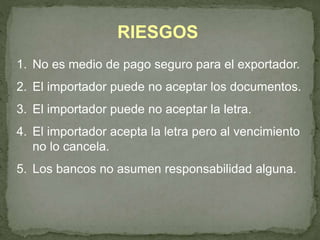 RIESGOS 
1. No es medio de pago seguro para el exportador. 
2. El importador puede no aceptar los documentos. 
3. El importador puede no aceptar la letra. 
4. El importador acepta la letra pero al vencimiento 
no lo cancela. 
5. Los bancos no asumen responsabilidad alguna. 
 