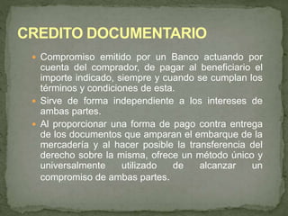  Compromiso emitido por un Banco actuando por 
cuenta del comprador, de pagar al beneficiario el 
importe indicado, siempre y cuando se cumplan los 
términos y condiciones de esta. 
 Sirve de forma independiente a los intereses de 
ambas partes. 
 Al proporcionar una forma de pago contra entrega 
de los documentos que amparan el embarque de la 
mercadería y al hacer posible la transferencia del 
derecho sobre la misma, ofrece un método único y 
universalmente utilizado de alcanzar un 
compromiso de ambas partes. 
 