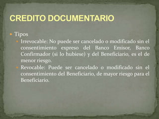  Tipos 
 Irrevocable: No puede ser cancelado o modificado sin el 
consentimiento expreso del Banco Emisor, Banco 
Confirmador (si lo hubiese) y del Beneficiario, es el de 
menor riesgo. 
 Revocable: Puede ser cancelado o modificado sin el 
consentimiento del Beneficiario, de mayor riesgo para el 
Beneficiario. 
 