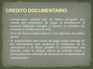  Compromiso emitido por un Banco actuando por 
cuenta del comprador, de pagar al beneficiario el 
importe indicado, siempre y cuando se cumplan los 
términos y condiciones de esta. 
 Sirve de forma independiente a los intereses de ambas 
partes. 
 Al proporcionar una forma de pago contra entrega de 
los documentos que amparan el embarque de la 
mercadería y al hacer posible la transferencia del 
derecho sobre la misma, ofrece un método único y 
universalmente utilizado de alcanzar un compromiso de 
ambas partes. 
 