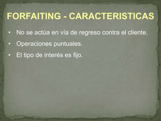 FORFAITING - CARACTERISTICAS 
• No se actúa en vía de regreso contra el cliente. 
• Operaciones puntuales. 
• El tipo de interés es fijo. 
 