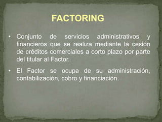FACTORING 
• Conjunto de servicios administrativos y 
financieros que se realiza mediante la cesión 
de créditos comerciales a corto plazo por parte 
del titular al Factor. 
• El Factor se ocupa de su administración, 
contabilización, cobro y financiación. 
 