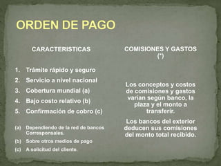 CARACTERISTICAS 
1. Trámite rápido y seguro 
2. Servicio a nivel nacional 
3. Cobertura mundial (a) 
4. Bajo costo relativo (b) 
5. Confirmación de cobro (c) 
(a) Dependiendo de la red de bancos 
Corresponsales. 
(b) Sobre otros medios de pago 
(c) A solicitud del cliente. 
COMISIONES Y GASTOS 
(*) 
Los conceptos y costos 
de comisiones y gastos 
varían según banco, la 
plaza y el monto a 
transferir. 
Los bancos del exterior 
deducen sus comisiones 
del monto total recibido. 
 