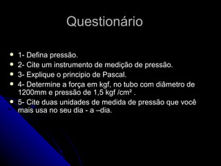 Questionário 1- Defina pressão. 2- Cite um instrumento de medição de pressão. 3- Explique o principio de Pascal. 4- Determine a força em kgf, no tubo com diâmetro de 1200mm e pressão de 1,5 kgf /cm² . 5- Cite duas unidades de medida de pressão que você mais usa no seu dia - a –dia. 