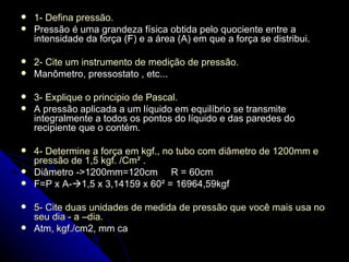 1- Defina pressão. Pressão é uma grandeza física obtida pelo quociente entre a intensidade da força (F) e a área (A) em que a força se distribui. 2- Cite um instrumento de medição de pressão. Manômetro, pressostato , etc... 3- Explique o principio de Pascal. A pressão aplicada a um líquido em equilíbrio se transmite integralmente a todos os pontos do líquido e das paredes do recipiente que o contém. 4- Determine a força em kgf., no tubo com diâmetro de 1200mm e pressão de 1,5 kgf. /Cm²  . Diâmetro ->1200mm=120cm  R = 60cm F=P x A-  1,5 x 3,14159 x 60² = 16964,59kgf 5- Cite duas unidades de medida de pressão que você mais usa no seu dia - a –dia. Atm,  kgf./cm2, mm ca 