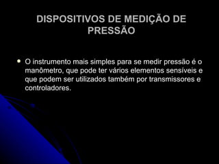 DISPOSITIVOS DE MEDIÇÃO DE PRESSÃO O instrumento mais simples para se medir pressão é o manômetro, que pode ter vários elementos sensíveis e que podem ser utilizados também por transmissores e controladores.  