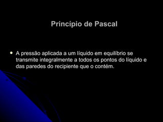 Princípio de Pascal A pressão aplicada a um líquido em equilíbrio se transmite integralmente a todos os pontos do líquido e das paredes do recipiente que o contém. 