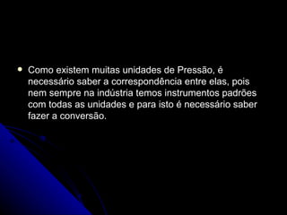 Como existem muitas unidades de Pressão, é necessário saber a correspondência entre elas, pois nem sempre na indústria temos instrumentos padrões com todas as unidades e para isto é necessário saber fazer a conversão. 