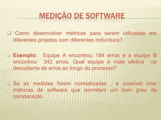 MEDIÇÃO DE SOFTWARE
 Como desenvolver métricas para serem utilizadas em
diferentes projetos com diferentes indivíduos?
 Exemplo: Equipe A encontrou 184 erros e a equipe B
encontrou 342 erros. Qual equipe é mais efetiva na
descoberta de erros ao longo do processo?
 Se as medidas forem normalizadas , é possível criar
métricas de software que permitam um bom grau de
comparação.
 
